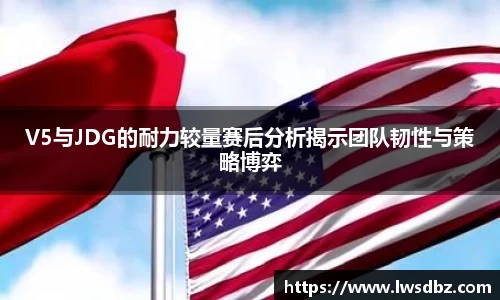 V5与JDG的耐力较量赛后分析揭示团队韧性与策略博弈